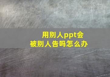 用别人ppt会被别人告吗怎么办