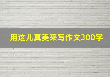 用这儿真美来写作文300字