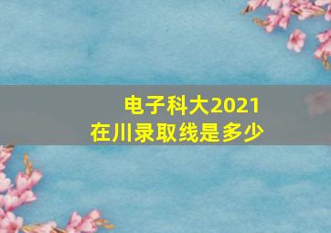 电子科大2021在川录取线是多少