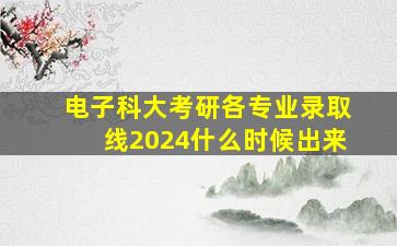 电子科大考研各专业录取线2024什么时候出来