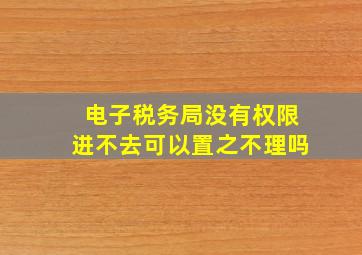 电子税务局没有权限进不去可以置之不理吗