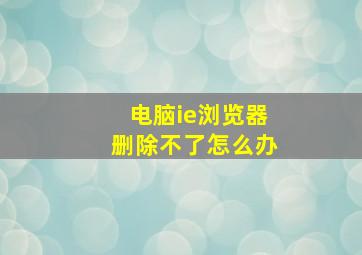 电脑ie浏览器删除不了怎么办