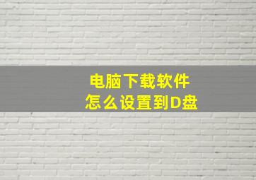 电脑下载软件怎么设置到D盘