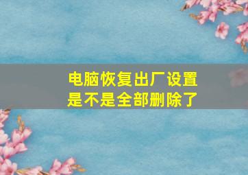 电脑恢复出厂设置是不是全部删除了