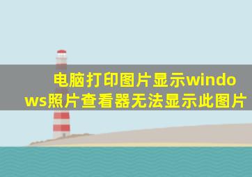 电脑打印图片显示windows照片查看器无法显示此图片