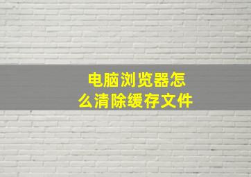 电脑浏览器怎么清除缓存文件