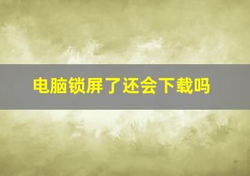 电脑锁屏了还会下载吗