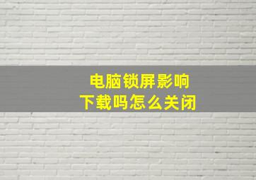 电脑锁屏影响下载吗怎么关闭