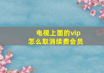 电视上面的vip怎么取消续费会员