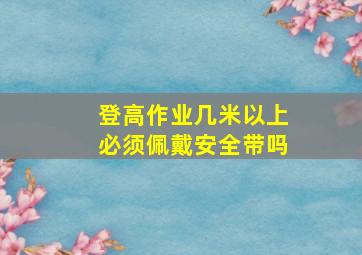 登高作业几米以上必须佩戴安全带吗