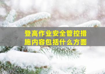 登高作业安全管控措施内容包括什么方面