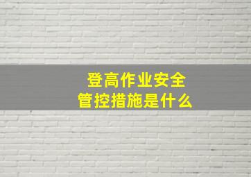 登高作业安全管控措施是什么