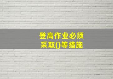 登高作业必须采取()等措施