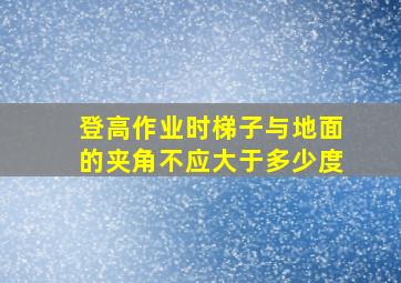 登高作业时梯子与地面的夹角不应大于多少度