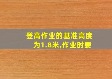 登高作业的基准高度为1.8米,作业时要