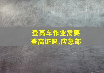 登高车作业需要登高证吗,应急部