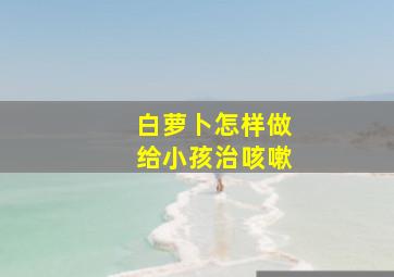 白萝卜怎样做给小孩治咳嗽