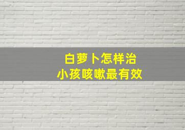 白萝卜怎样治小孩咳嗽最有效