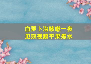 白萝卜治咳嗽一夜见效视频平果煮水