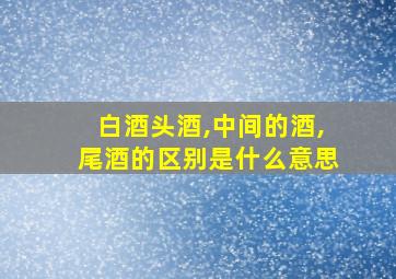 白酒头酒,中间的酒,尾酒的区别是什么意思