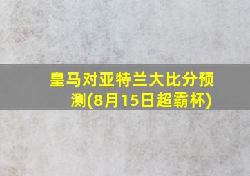 皇马对亚特兰大比分预测(8月15日超霸杯)