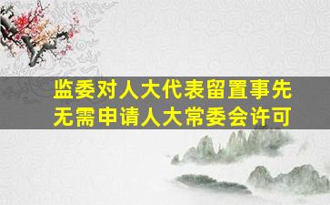 监委对人大代表留置事先无需申请人大常委会许可