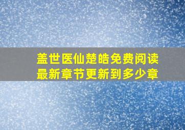 盖世医仙楚皓免费阅读最新章节更新到多少章