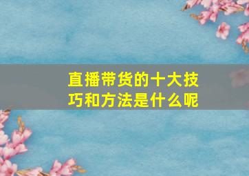 直播带货的十大技巧和方法是什么呢