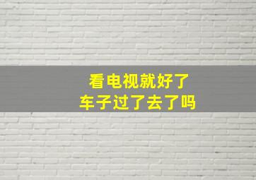 看电视就好了车子过了去了吗