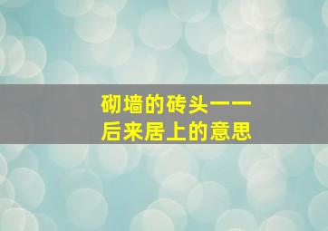 砌墙的砖头一一后来居上的意思