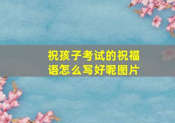 祝孩子考试的祝福语怎么写好呢图片