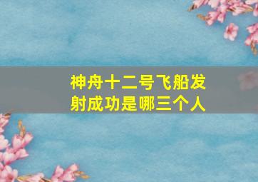 神舟十二号飞船发射成功是哪三个人