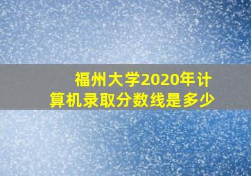 福州大学2020年计算机录取分数线是多少