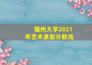 福州大学2021年艺术录取分数线