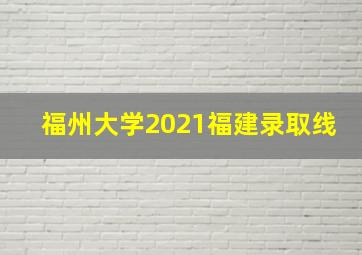 福州大学2021福建录取线