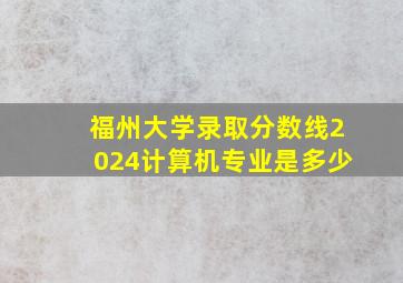 福州大学录取分数线2024计算机专业是多少