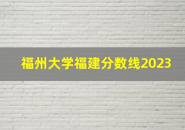 福州大学福建分数线2023