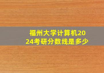 福州大学计算机2024考研分数线是多少