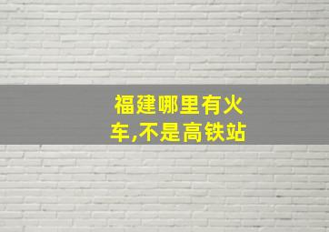 福建哪里有火车,不是高铁站