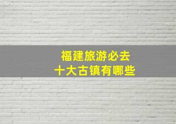 福建旅游必去十大古镇有哪些