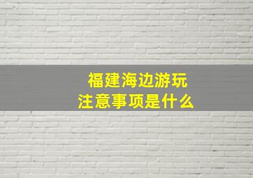 福建海边游玩注意事项是什么