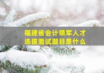 福建省会计领军人才选拔面试题目是什么