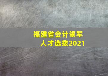 福建省会计领军人才选拨2021