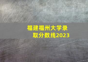 福建福州大学录取分数线2023