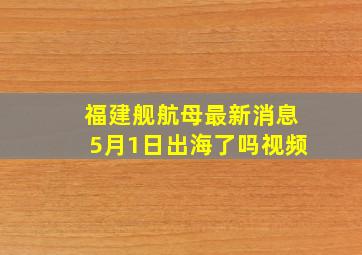 福建舰航母最新消息5月1日出海了吗视频