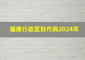 福建行政区划代码2024年