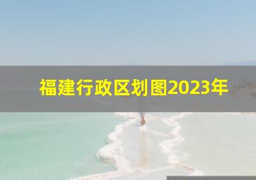 福建行政区划图2023年