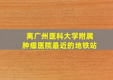 离广州医科大学附属肿瘤医院最近的地铁站