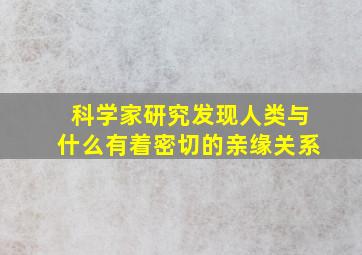 科学家研究发现人类与什么有着密切的亲缘关系