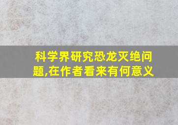 科学界研究恐龙灭绝问题,在作者看来有何意义